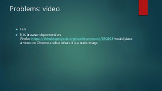 Problems: video
 Fun
 It is browser dependent on
Firefox https://thimbleprojects.org/scottturneruon/692403 would place
a video on Chrome and so others it is a static image.
 