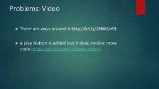Problems: Video
 There are ways around it http://bit.ly/2HWKe69
 a play button is added but it does involve more
code https://glitch.com/~cloudy-nation
 