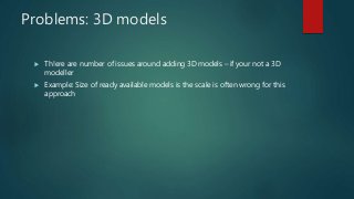Problems: 3D models
 Th!ere are number of issues around adding 3D models – if your not a 3D
modeller
 Example: Size of ready available models is the scale is often wrong for this
approach
 
