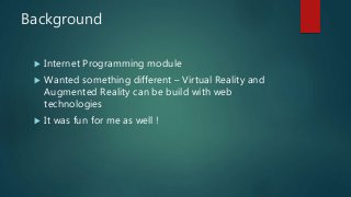 Background
 Internet Programming module
 Wanted something different – Virtual Reality and
Augmented Reality can be build with web
technologies
 It was fun for me as well !
 