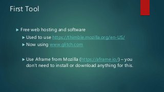 First Tool
 Free web hosting and software
Used to use https://thimble.mozilla.org/en-US/
Now using www.glitch.com
Use Aframe from Mozilla (https://aframe.io/) – you
don’t need to install or download anything for this.
 