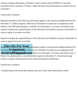 Solstice Company determines on October 1 that it cannot collect $70,000 of its accounts
recelvable from its customer, P, Moore. Apply the direct write-off method to record this loss as
of October 1
Journal entry worksheet
Required information The following information applies to the Guestions displdyed below] On
December 31, Jarden Componys Allowance for Doubtful Accounts has an unadjusted credit
balance of Sta,500 Jarden prepares a schedule of lis December 31 accounts recewable by age
equired: Compute the required belance of the Allowance for Doubtrul Accounts ar December 31
using an aging of accounts receivable
lequired: Compute the required balance of the Allowance for Doubtful Accounts at December 31
using an aging of accounts recelvabie.
Required information [The following information applies to the questions displayed below] On
December 31, Jarden Company's Allowance for Doubtful Accounts has an unadjusted credit
balance of $14,500 Jarden prepares a schedule of its December 3 accounts receivable by age. 2.
Prepare the adjusting enty to record bad debts expense at December 31. (Round percentage
answers to nearest whole percent Do not round intermediate calculations.)
Journal entry worksheet
7 Graded Homework Kerorn the estimaten nan netrs. Note: Enter debits before credits.
 