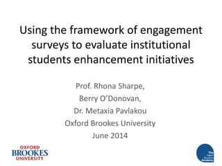 Using the framework of engagement
surveys to evaluate institutional
students enhancement initiatives
Prof. Rhona Sharpe,
Berry O’Donovan,
Dr. Metaxia Pavlakou
Oxford Brookes University
June 2014
 