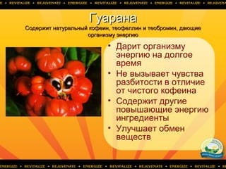 ГуаранаГуарана
CCодержит натуральный кофеин, теофеллин и теобромин, дающиеодержит натуральный кофеин, теофеллин и теобромин, дающие
организму энергиюорганизму энергию
• Дарит организму
энергию на долгое
время
• Не вызывает чувства
разбитости в отличие
от чистого кофеина
• Содержит другие
повышающие энергию
ингредиенты
• Улучшает обмен
веществ
 