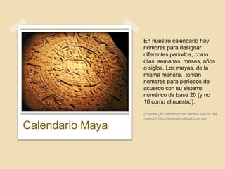 En nuestro calendario hay
                  nombres para designar
                  diferentes periodos, como
                  días, semanas, meses, años
                  o siglos. Los mayas, de la
                  misma manera, tenían
                  nombres para períodos de
                  acuerdo con su sistema
                  numérico de base 20 (y no
                  10 como el nuestro).

                  (Fuente:¿El comienzo del verano o el fin del
                  mundo? http://www.aimdigital.com.ar)

Calendario Maya
 