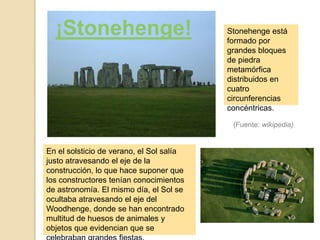 ¡Stonehenge!                            Stonehenge está
                                          formado por
                                          grandes bloques
                                          de piedra
                                          metamórfica
                                          distribuidos en
                                          cuatro
                                          circunferencias
                                          concéntricas.

                                           (Fuente: wikipedia)


En el solsticio de verano, el Sol salía
justo atravesando el eje de la
construcción, lo que hace suponer que
los constructores tenían conocimientos
de astronomía. El mismo día, el Sol se
ocultaba atravesando el eje del
Woodhenge, donde se han encontrado
multitud de huesos de animales y
objetos que evidencian que se
 