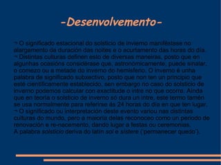 -Desenvolvemento- ¬ O significado estacional do solsticio de invierno maniféstase no alargamento da duración das noites e o acurtamento das horas do día. ¬ Distintas culturas definen esto de diversas maneiras, posto que en algunhas ocasións considérase que, astronómicamente, puede sinalar, o comezo ou a metade do inverno do hemisferio. O inverno é unha palabra de significado subxectivo, posto que non ten un principio que esté científicamente establecido, sen embargo no caso do solsticio de inverno podemos calcular con exactitude o intre no que ocorre. Aínda que en teoría o solsticio de inverno só dura un intre, este termo tamén se usa normalmente para referirse ás 24 horas do día en que ten lugar. ¬ O significado ou interpretación deste evento variou nas distintas culturas do mundo, pero a maioría delas reconoceo como un periodo de renovación e re-nacemento, dando lugar a festas ou ceremonias. A palabra  solsticio  deriva do latín  sol  e  sístere  (‘permanecer quedo’). 