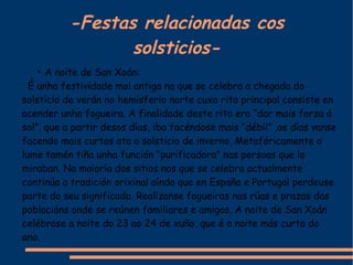 -Festas relacionadas cos solsticios- A noite de San Xoán: É unha festividade moi antiga na que se celebra a chegada do solsticio de verán no hemisferio norte cuxo rito principal consiste en acender unha fogueira. A finalidade deste rito era “dar mais forza ó sol”, que a partir desos días, iba facéndose mais “débil” ,os días vanse facendo mais curtos ata o solsticio de inverno. Metafóricamente o lume tamén tiña unha función “purificadora” nas persoas que lo miraban. Na maioría dos sitios nos que se celebra actualmente continúa a tradición orixinal aínda que en España e Portugal perdeuse parte do seu significado. Realízanse fogueiras nas rúas e prazas das poblacións onde se reúnen familiares e amigos. A noite de San Xoán celébrase a noite do 23 ao 24 de xuño, que é a noite más curta do ano. 