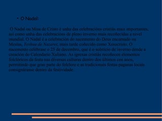 O Nadal: O Nadal ou Misa de Cristo é unha das celebracións cristiás mais importantes, así como unha das celebracións de pleno inverno mais recoñecidas a nivel mundial. O Nadal é a celebración do nacemento do Deus encarnado ou Mesías,  Yeshua de Nazaret , mais tarde coñecido como Xesucristo. O nacemento celébrase o 25 de decembro, que é o solsticio de inverno dende a creación do Calendario Xuliano. As igrexas cristiás recoñecen elementos folclóricos da festa nas diversas culturas dentro dos últimos cen anos, permitindo que gran parte do folclore e as tradicionais festas paganas locais consignáranse dentro da festividade.  