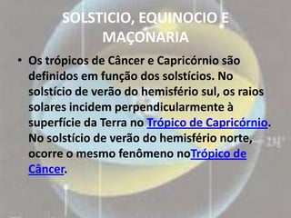 SOLSTICIO, EQUINOCIO E
             MAÇONARIA
• Os trópicos de Câncer e Capricórnio são
  definidos em função dos solstícios. No
  solstício de verão do hemisfério sul, os raios
  solares incidem perpendicularmente à
  superfície da Terra no Trópico de Capricórnio.
  No solstício de verão do hemisfério norte,
  ocorre o mesmo fenômeno noTrópico de
  Câncer.
 