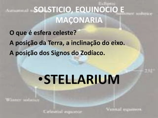 SOLSTICIO, EQUINOCIO E
             MAÇONARIA
O que é esfera celeste?
A posição da Terra, a inclinação do eixo.
A posição dos Signos do Zodíaco.



          •STELLARIUM
 