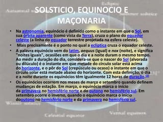 SOLSTICIO, EQUINOCIO E
                  MAÇONARIA
• Na astronomia, equinócio é definido como o instante em que o Sol, em
  sua órbita aparente (como vista da Terra), cruza o plano do equador
  celeste (a linha do equador terrestre projetada na esfera celeste).
• Mais precisamente é o ponto no qual a eclíptica cruza o equador celeste.
• A palavra equinócio vem do latim, aequus (igual) e nox (noite), e significa
  "noites iguais", ocasiões em que o dia e a noite duram o mesmo tempo.
  Ao medir a duração do dia, considera-se que o nascer do Sol (alvorada
  ou dilúculo) é o instante em que metade do círculo solar está acima
  do horizonte, e o pôr do Sol (crepúsculo ou ocaso) o instante em que o
  círculo solar está metade abaixo do horizonte. Com esta definição, o dia
  e a noite durante os equinócios têm igualmente 12 horas de duração.[2]
• Os equinócios ocorrem nos meses de março e setembro quando definem
  mudanças de estação. Em março, o equinócio marca o início
  da primavera no hemisfério norte e do outono no hemisfério sul. Em
  setembro ocorre o inverso, quando o equinócio marca o início
  dooutono no hemisfério norte e da primavera no hemisfério sul.
 