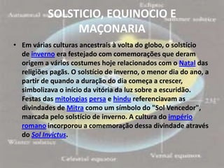 SOLSTICIO, EQUINOCIO E
                MAÇONARIA
• Em várias culturas ancestrais à volta do globo, o solstício
  de inverno era festejado com comemorações que deram
  origem a vários costumes hoje relacionados com o Natal das
  religiões pagãs. O solstício de inverno, o menor dia do ano, a
  partir de quando a duração do dia começa a crescer,
  simbolizava o início da vitória da luz sobre a escuridão.
  Festas das mitologias persa e hindu referenciavam as
  divindades de Mitra como um símbolo do "Sol Vencedor",
  marcada pelo solstício de inverno. A cultura do império
  romano incorporou a comemoração dessa divindade através
  do Sol Invictus.
 