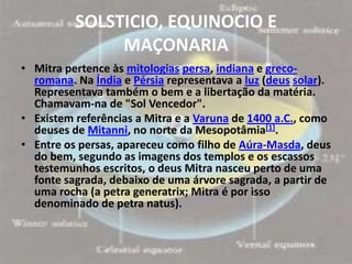 SOLSTICIO, EQUINOCIO E
               MAÇONARIA
• Mitra pertence às mitologias persa, indiana e greco-
  romana. Na Índia e Pérsia representava a luz (deus solar).
  Representava também o bem e a libertação da matéria.
  Chamavam-na de "Sol Vencedor".
• Existem referências a Mitra e a Varuna de 1400 a.C., como
  deuses de Mitanni, no norte da Mesopotâmia[1].
• Entre os persas, apareceu como filho de Aúra-Masda, deus
  do bem, segundo as imagens dos templos e os escassos
  testemunhos escritos, o deus Mitra nasceu perto de uma
  fonte sagrada, debaixo de uma árvore sagrada, a partir de
  uma rocha (a petra generatrix; Mitra é por isso
  denominado de petra natus).
 