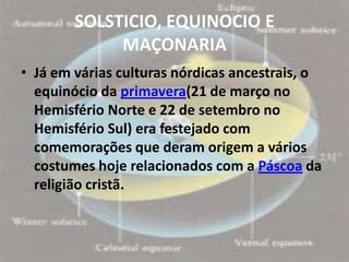 SOLSTICIO, EQUINOCIO E
             MAÇONARIA
• Já em várias culturas nórdicas ancestrais, o
  equinócio da primavera(21 de março no
  Hemisfério Norte e 22 de setembro no
  Hemisfério Sul) era festejado com
  comemorações que deram origem a vários
  costumes hoje relacionados com a Páscoa da
  religião cristã.
 