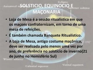 SOLSTICIO, EQUINOCIO E
             MAÇONARIA
• Loja de Mesa é a sessão ritualística em que
  os maçons confraternizam, em torno de uma
  mesa de refeições.
• É também chamada Banquete Ritualístico.
• A Loja de Mesa, antigo costume maçônico,
  deve ser realizada pelo menos uma vez por
  ano, de preferência no solstício de inverno(21
  de junho no Hemisfério Sul)
 