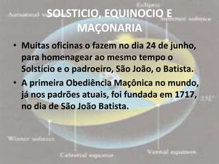 SOLSTICIO, EQUINOCIO E
             MAÇONARIA
• Muitas oficinas o fazem no dia 24 de junho,
  para homenagear ao mesmo tempo o
  Solstício e o padroeiro, São João, o Batista.
• A primeira Obediência Maçônica no mundo,
  já nos padrões atuais, foi fundada em 1717,
  no dia de São João Batista.
 