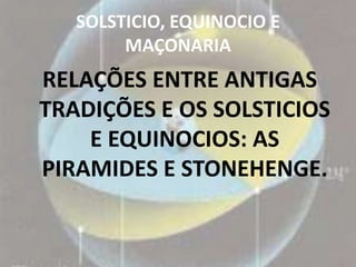 SOLSTICIO, EQUINOCIO E
        MAÇONARIA
RELAÇÕES ENTRE ANTIGAS
TRADIÇÕES E OS SOLSTICIOS
    E EQUINOCIOS: AS
PIRAMIDES E STONEHENGE.
 