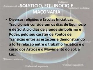 SOLSTICIO, EQUINOCIO E
             MAÇONARIA
• Diversas religiões e Escolas Iniciáticas
  Tradicionais consideram os dias de Equinócio
  e de Solstício dias de grande simbolismo e
  Poder, pelo seu caráter de Pontos de
  Transição entre as estações e demonstrando
  a forte relação entre o trabalho Inciático e o
  curso dos Astros e o Movimento do Sol, a
  Luz.
 