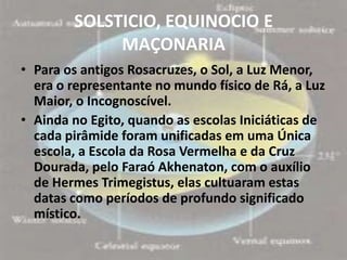 SOLSTICIO, EQUINOCIO E
             MAÇONARIA
• Para os antigos Rosacruzes, o Sol, a Luz Menor,
  era o representante no mundo físico de Rá, a Luz
  Maior, o Incognoscível.
• Ainda no Egito, quando as escolas Iniciáticas de
  cada pirâmide foram unificadas em uma Única
  escola, a Escola da Rosa Vermelha e da Cruz
  Dourada, pelo Faraó Akhenaton, com o auxílio
  de Hermes Trimegistus, elas cultuaram estas
  datas como períodos de profundo significado
  místico.
 