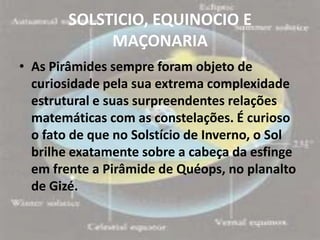 SOLSTICIO, EQUINOCIO E
             MAÇONARIA
• As Pirâmides sempre foram objeto de
  curiosidade pela sua extrema complexidade
  estrutural e suas surpreendentes relações
  matemáticas com as constelações. É curioso
  o fato de que no Solstício de Inverno, o Sol
  brilhe exatamente sobre a cabeça da esfinge
  em frente a Pirâmide de Quéops, no planalto
  de Gizé.
 