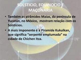 SOLSTICIO, EQUINOCIO E
            MAÇONARIA
• Também as pirâmides Maias, da península de
  Yucatán, no México, mostram relação com os
  Solstícios.
• A mais imponente é a Piramide Kukulkan,
  que significa “serpente emplumada” na
  cidade de Chichen Itza.
 