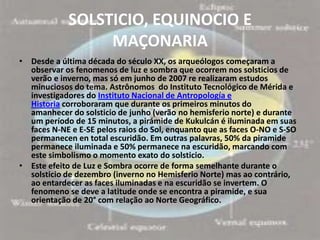 SOLSTICIO, EQUINOCIO E
                 MAÇONARIA
• Desde a última década do século XX, os arqueólogos começaram a
  observar os fenomenos de luz e sombra que ocorrem nos solsticios de
  verão e inverno, mas só em junho de 2007 re realizaram estudos
  minuciosos do tema. Astrônomos do Instituto Tecnológico de Mérida e
  investigadores do Instituto Nacional de Antropología e
  Historia corroboraram que durante os primeiros minutos do
  amanhecer do solsticio de junho (verão no hemisferio norte) e durante
  um período de 15 minutos, a pirámide de Kukulcán é iluminada em suas
  faces N-NE e E-SE pelos raios do Sol, enquanto que as faces O-NO e S-SO
  permanecen en total escuridão. Em outras palavras, 50% da piramide
  permanece iluminada e 50% permanece na escuridão, marcando com
  este simbolismo o momento exato do solsticio.
• Este efeito de Luz e Sombra ocorre de forma semelhante durante o
  solsticio de dezembro (inverno no Hemisferio Norte) mas ao contrário,
  ao entardecer as faces iluminadas e na escuridão se invertem. O
  fenomeno se deve a latitude onde se encontra a piramide, e sua
  orientação de 20° com relação ao Norte Geográfico.
 