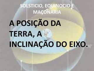 SOLSTICIO, EQUINOCIO E
       MAÇONARIA

A POSIÇÃO DA
TERRA, A
INCLINAÇÃO DO EIXO.
 