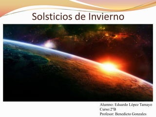 Solsticios de Invierno Alumno: Eduardo López Tamayo Curso:2ºB Profesor: Benedicto Gonzales 