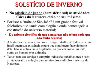 SOLSTÍCIO DE INVERNOSOLSTÍCIO DE INVERNO
• NoNo solstício de junhosolstício de junho (hemisfério sul) as atividades(hemisfério sul) as atividades
físicas da Natureza estão no seu máximo;físicas da Natureza estão no seu máximo;
• Por isso a "noite de São João" é um grande festival
folclórico que saúda com alegria e onde homenageia a
construção do universo material;
• É o axioma científico de que a natureza não tolera nada queÉ o axioma científico de que a natureza não tolera nada que
não tenha seu usonão tenha seu uso;;
• A Natureza tem serviço a fazer e exige trabalho de todos para que
justifiquem sua existência e para que continuem fazendo parte
dela. Isto se aplica tanto às plantas, ao planeta como um todo,
como ao homem e os animais;
• Todos tem seu serviço a cumprir; todos são trabalhadores e suas
atividades são a solução para muitos dos múltiplos mistérios da
Natureza.
 