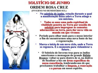 SOLSTÍCIO DE JUNHOSOLSTÍCIO DE JUNHO
ORDEM ROSA CRUZORDEM ROSA CRUZ
(INVERNO NO HEMISFÉRIO SUL)
• NoNo solstício de junhosolstício de junho, estação durante a qual, estação durante a qual
a manifestação física sobre a Terra atinge oa manifestação física sobre a Terra atinge o
seu máximo.seu máximo.
• Todos os anos uma onda espiritual deTodos os anos uma onda espiritual de
vitalidade penetra na Terra por ocasião dovitalidade penetra na Terra por ocasião do
solstíciosolstício para impregnar as sementespara impregnar as sementes
adormecidas na terra, para dar nova vida aoadormecidas na terra, para dar nova vida ao
mundo em que vivemosmundo em que vivemos
• Período para olhar mais para o nosso interiorPeríodo para olhar mais para o nosso interior
a fim de encontrarmos uma nova fonte de luza fim de encontrarmos uma nova fonte de luz
e regeneração.e regeneração.
• Marca o inicio de um novo ciclo, onde a TerraMarca o inicio de um novo ciclo, onde a Terra
se regenera.se regenera. É o momento para vislumbrar oÉ o momento para vislumbrar o
futuro .futuro .
• O Solstício de Inverno traz para os indiosO Solstício de Inverno traz para os indios
americanos a mensagem do grandeamericanos a mensagem do grande BúfaloBúfalo
BrancoBranco: voltar-se para dentro de sí, na dádiva: voltar-se para dentro de sí, na dádiva
de focalizar a luz emde focalizar a luz em áreas específicas daáreas específicas da
nossa consciência,nossa consciência, lembrando-nos de quelembrando-nos de que
precisamos trabalhar aprecisamos trabalhar a limpeza, a renovaçãolimpeza, a renovação
e a purezae a pureza em nosso espírito.em nosso espírito.
 