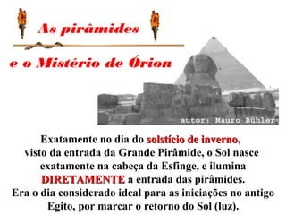 Exatamente no dia do solstício de invernosolstício de inverno,
visto da entrada da Grande Pirâmide, o Sol nasce
exatamente na cabeça da Esfinge, e ilumina
DIRETAMENTEDIRETAMENTE a entrada das pirâmides.
Era o dia considerado ideal para as iniciações no antigo
Egito, por marcar o retorno do Sol (luz).
As pirâmides
e o Mistério de Órion
 