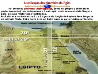 Localização das pirâmides do EgitoLocalização das pirâmides do Egito
Foi Imothep (Hermes TrismesgistosHermes Trismesgistos, como os gregos o chamaram
posteriormente) que determinou a localização onde se construiria Saqqara
para as suas misteriosas finalidades.
Está situada na área entre 31 e 32 graus de longitude Leste e 29 e 30 graus
de latitude Norte. Foi a única área no Egito onde se construiriam pirâmides.
 