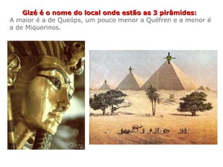Gizé é o nome do local onde estão as 3 pirâmides:Gizé é o nome do local onde estão as 3 pirâmides:
A maior é a de Queóps, um pouco menor a Quéfren e a menor é
a de Miquerinos.
 
