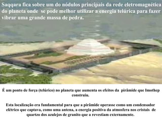 É um ponto de força (telúrico) no planeta que aumenta os efeitos da pirâmide que Imothep
construiu.
Esta localização era fundamental para que a pirâmide operasse como um condensador
elétrico que captava, como uma antena, a energia positiva da atmosfera nos cristais de
quartzo dos azulejos de granito que a revestiam externamente.
Saqqara fica sobre um do nódulos principais da rede eletromagnética
do planeta onde se pode melhor utilizar a energia telúrica para fazer
vibrar uma grande massa de pedra.
 