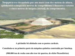 A pirâmide foi alinhada com os pontos cardeais.
Constituiu-se na primeira parte da máquina quântica construída por Imothep.
(900.000 ton de rocha com alto teor de quartzo, de efeito Piezoelétrico)
Saqqara era circundada por um muro com dez metros de altura,
quinhentos e cinquenta metros de comprimento e duzentos e setenta
e cinco metros de largura (metade do comprimento).
 