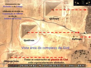 Alinhamentos das
Pirâmides e da Esfinge
Alinhadas na direção da
Constelação de ORION
no dia do
Solstício de Inverno
Vista área do complexo de Gizé
Todas as construções na planície de Gizéplanície de Gizé
estão espetacularmente alinhadas.
 