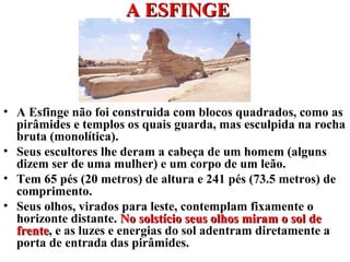 A ESFINGEA ESFINGE
• A Esfinge não foi construida com blocos quadrados, como as
pirâmides e templos os quais guarda, mas esculpida na rocha
bruta (monolítica).
• Seus escultores lhe deram a cabeça de um homem (alguns
dizem ser de uma mulher) e um corpo de um leão.
• Tem 65 pés (20 metros) de altura e 241 pés (73.5 metros) de
comprimento.
• Seus olhos, virados para leste, contemplam fixamente o
horizonte distante. No solstício seus olhos miram o sol deNo solstício seus olhos miram o sol de
frentefrente, e as luzes e energias do sol adentram diretamente a
porta de entrada das pirâmides.
 