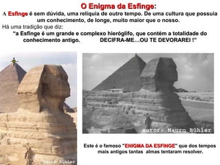 O Enigma da EsfingeO Enigma da Esfinge:
A EsfingeEsfinge é sem dúvida, uma relíquia de outro tempo. De uma cultura que possuia
um conhecimento, de longe, muito maior que o nosso.
Há uma tradição que diz:
““a Esfinge é um grande e complexo hieróglifo, que contém a totalidade doa Esfinge é um grande e complexo hieróglifo, que contém a totalidade do
conhecimento antigo. DECIFRA-ME…OU TE DEVORAREI !”conhecimento antigo. DECIFRA-ME…OU TE DEVORAREI !”
Este é o famoso "ENIGMA DA ESFINGEENIGMA DA ESFINGE" que dos tempos
mais antigos tantas almas tentaram resolver.
 