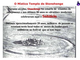 Durante séculos,Durante séculos, StonehengeStonehenge foi cenário de reuniões defoi cenário de reuniões de
camponeses e nos últimos 80 anos os «druidas» modernoscamponeses e nos últimos 80 anos os «druidas» modernos
celebraram aqui ocelebraram aqui o SolstícioSolstício..
Durante aproximadamente 20 anos, milhares de pessoas seDurante aproximadamente 20 anos, milhares de pessoas se
reuniam neste local todos os meses de Junho parareuniam neste local todos os meses de Junho para
assistirem ao festival que aí tem lugar.assistirem ao festival que aí tem lugar.
O Místico Templo de Stonehenge
 