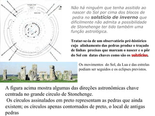 Não há ninguém que tenha assitido ao
nascer do Sol por cima dos blocos de
pedra no solstício de inverno que
dificilmente não admita a possibilidade
de Stonehenge ter tido também uma
função astrológica.
Tratar-se-ia de um observatório pré-histórico
cujo alinhamento das pedras produz o traçado
de linhas precisas que marcam o nascer e o pôr
do Sol em datas chaves como são os solstíciossolstícios.
Os movimentos do Sol, da Lua e das estrelas
podiam ser seguidos e os eclipses previstos.
A figura acima mostra algumas das direções astronômicas chave
centrada no grande circulo de Stonehenge.
Os círculos assinalados em preto representam as pedras que ainda
existem; os círculos apenas contornados de preto, o local de antigas
pedras
 