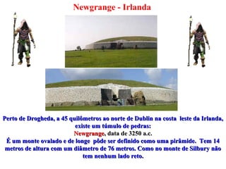 Newgrange - Irlanda
Perto de Drogheda, a 45 quilômetros ao norte de Dublin na costa leste da Irlanda,Perto de Drogheda, a 45 quilômetros ao norte de Dublin na costa leste da Irlanda,
existe um túmulo de pedras:existe um túmulo de pedras:
NewgrangeNewgrange, data de 3250 a.c., data de 3250 a.c.
É um monte ovalado e de longe pôde ser definido como uma pirâmide. Tem 14É um monte ovalado e de longe pôde ser definido como uma pirâmide. Tem 14
metros de altura com um diâmetro de 76 metros. Como no monte de Silbury nãometros de altura com um diâmetro de 76 metros. Como no monte de Silbury não
tem nenhum lado reto.tem nenhum lado reto.
 