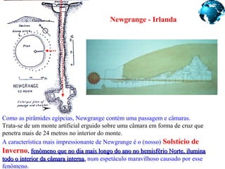 Newgrange - Irlanda
Como as pirâmides egípcias, Newgrange contém uma passagem e câmaras.
Trata-se de um monte artificial erguido sobre uma câmara em forma de cruz que
penetra mais de 24 metros no interior do monte.
A característica mais impressionante de Newgrange é o (nosso) Solstício de
Inverno, fenômeno que no dia mais longo do ano no hemisfério Norte, iluminafenômeno que no dia mais longo do ano no hemisfério Norte, ilumina
todo o interior da câmara internatodo o interior da câmara interna,, num espetáculo maravilhoso causado por esse
fenômeno.
 