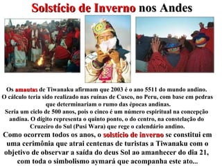 Solstício de InvernoSolstício de Inverno nos Andesnos Andes
Os amautasamautas de Tiwanaku afirmam que 2003 é o ano 5511 do mundo andino.
O cálculo teria sido realizado nas ruínas de Cusco, no Peru, com base em pedras
que determinariam o rumo das épocas andinas.
Seria um ciclo de 500 anos, pois o cinco é um número espiritual na concepção
andina. O dígito representa o quinto ponto, o do centro, na constelação do
Cruzeiro do Sul (Pusi Wara) que rege o calendário andino.
Como ocorrem todos os anos, o solstício de invernosolstício de inverno se constitui em
uma cerimônia que atrai centenas de turistas a Tiwanaku com o
objetivo de observar a saída do deus Sol ao amanhecer do dia 21,
com toda o simbolismo aymará que acompanha este ato...
 