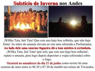 Solstício de InvernoSolstício de Inverno nos Andesnos Andes
¡Willka Tata, Inti Tata! Que este ano haja boa colheita, que não haja
fome! As mãos do amauta elevam ao céu uma oferenda a Pachamama.
Ao lado dele uma enorme fogueira dá o tom místico à cerimônia.Ao lado dele uma enorme fogueira dá o tom místico à cerimônia.
¡Willka Tata, Inti Tata! (pai sol), que este ano haja boa colheita!,
repete o amauta, para logo depois depositar a wajta (oferenda) sobre
o fogo.
Ocorrerá no amanhecer do dia 21 de junhoOcorrerá no amanhecer do dia 21 de junho como ocorre há uma
centena de anos entre as 06.30 e 07.30 da manhã nas ruínas de Tiwanaku.
 