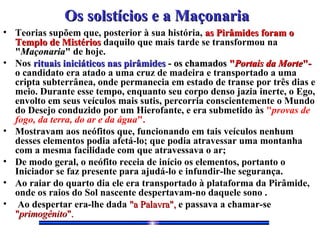 Os solstícios e a MaçonariaOs solstícios e a Maçonaria
• Teorias supõem que, posterior à sua história, as Pirâmides foram oas Pirâmides foram o
Templo de MistériosTemplo de Mistérios daquilo que mais tarde se transformou na
""MaçonariaMaçonaria"" de hoje.
• Nos rituais iniciáticos nas pirâmidesrituais iniciáticos nas pirâmides - os chamados- os chamados ""Portais da MortePortais da Morte"-"-
o candidato era atado a uma cruz de madeira e transportado a uma
cripta subterrânea, onde permanecia em estado de transe por três dias e
meio. Durante esse tempo, enquanto seu corpo denso jazia inerte, o Ego,
envolto em seus veículos mais sutis, percorria conscientemente o Mundo
do Desejo conduzido por um Hierofante, e era submetido às "provas de
fogo, da terra, do ar e da água".
• Mostravam aos neófitos que, funcionando em tais veículos nenhum
desses elementos podia afetá-lo; que podia atravessar uma montanha
com a mesma facilidade com que atravessava o ar;
• De modo geral, o neófito receia de início os elementos, portanto o
Iniciador se faz presente para ajudá-lo e infundir-lhe segurança.
• Ao raiar do quarto dia ele era transportado à plataforma da Pirâmide,
onde os raios do Sol nascente despertavam-no daquele sono .
• Ao despertar era-lhe dada "a Palavra","a Palavra", e passava a chamar-se
""primogênitoprimogênito".".
 
