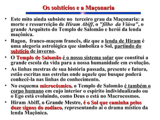 • Este mito ainda subsiste no terceiro grau da Maçonaria: a
morte e ressurreição de Hiram Abiff, o "filho da Viúva", o
grande Arquiteto do Templo de Salomão e herói da lenda
maçônica.
• Ragon, franco-maçom francês, diz que a lenda de Hiram é
uma alegoria astrológica que simboliza o Sol, partindo do
solstíciosolstício de inverno.
• O Templo de SalomãoTemplo de Salomão é o nosso sistema solar que constitui a
grande escola da vida para a nossa humanidade em evolução.
• As linhas mestras de sua história passada, presente e futura,
estão escritas nas estrelas onde aquele que busque poderá
conhecê-la nas linhas do conhecimento.
• No esquema microcósmicomicrocósmico, o Templo de Salomão é também o
corpo humano em cujo interior o espírito individualizado ou
o Ego está evoluindo, como Deus o está no Macrocosmos.
• Hiram Abiff, o Grande Mestre,, o Grande Mestre, é o Sol que caminha pelosé o Sol que caminha pelos
doze signos do zodíacodoze signos do zodíaco, representando aí o drama místico da
lenda Maçônica.
Os solstícios e a MaçonariaOs solstícios e a Maçonaria
 