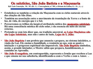 • Estabelece-se também a relação da Maçonaria com os ciclos naturais através
das citações de São Jõao.
• Também na associação entre o movimento de translação da Terra e a fonte de
luz, de vida, de energia que é o Sol.
• Percorremos os trilhos da inegável atribuição mítica dos momentos solsticiaismomentos solsticiais.
Há uma consciência mística do ciclo solar, e da essencia do mito do eterno
retorno.
• Pretende-se com isto dizer que, na tradição ancestral, as Lojas Maçônicas nãoas Lojas Maçônicas não
são Lojas Solsticiaissão Lojas Solsticiais, mas sim e antes de tudo, Lojas de S. João:Lojas de S. João:
• São João BaptistaSão João Baptista é um profeta que anuncia e prepara, no sistema iniciático, a
vinda da Luz. Ele ensina a humildade, a renúncia ao ego, sem as quais a
iniciação e o progresso espiritual são impossíveis. São João BaptistaSão João Baptista simboliza,
assim, o grande iniciador, o Mestre sábio que prepara, humildemente, o
caminho ao Aprendiz.
• São João EvangelistaSão João Evangelista, em contrapartida, representa o Irmão que recebeu a Luz
e que emana na sua sabedoria, identificando-a com o Verbo e com o Amor. .
Os solstícios, São João Batista e a MaçonariaOs solstícios, São João Batista e a Maçonaria
Ref: Luis Conceição, M.·. M.·.(R.·. L.·. Convergência, n.º 501, a Oriente de Lisboa, G.·.Ref: Luis Conceição, M.·. M.·.(R.·. L.·. Convergência, n.º 501, a Oriente de Lisboa, G.·. O.·.. L.·..)O.·.. L.·..)
 