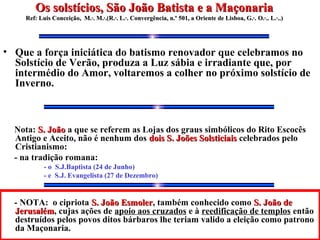• Que a força iniciática do batismo renovador que celebramos no
Solstício de Verão, produza a Luz sábia e irradiante que, por
intermédio do Amor, voltaremos a colher no próximo solstício de
Inverno.
Nota: S. JoãoS. João a que se referem as Lojas dos graus simbólicos do Rito Escocês
Antigo e Aceito, não é nenhum dos dois S. Joões Solsticiaisdois S. Joões Solsticiais celebrados pelo
Cristianismo:
- na tradição romana:
- o S.J.Baptista (24 de Junho)
- e S.J. Evangelista (27 de Dezembro)
- NOTA: o cipriota S. João EsmolerS. João Esmoler, também conhecido como S. João deS. João de
JerusalémJerusalém, cujas ações de apoio aos cruzados e à reedificação de templos então
destruídos pelos povos ditos bárbaros lhe teriam valido a eleição como patrono
da Maçonaria.
Os solstícios, São João Batista e a MaçonariaOs solstícios, São João Batista e a Maçonaria
Ref: Luis Conceição, M.·. M.·.(R.·. L.·. Convergência, n.º 501, a Oriente de Lisboa, G.·.Ref: Luis Conceição, M.·. M.·.(R.·. L.·. Convergência, n.º 501, a Oriente de Lisboa, G.·. O.·.. L.·..)O.·.. L.·..)
 
