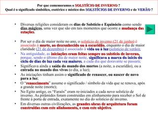 Por que comemoramos oPor que comemoramos o SOLSTÍCIO DE INVERNOSOLSTÍCIO DE INVERNO ??
Qual é o significado simbólico, esotérico e místico dosQual é o significado simbólico, esotérico e místico dos SOLSTÍCIOS DE INVERNOSOLSTÍCIOS DE INVERNO e dee de VERÃOVERÃO ??
• Diversas religiões consideram os dias de Solstício e Equinóciodias de Solstício e Equinócio como sendo
dias mágicos, uma vez que são em tais momentos que ocorre a mudança dasmudança das
estaçõesestações.
• Por ser o dia de maior noite no ano, o solstício de inverno (21 de junho) é
associado à morte, ao desconhecido ou à escuridãomorte, ao desconhecido ou à escuridão, enquanto o dia de maior
claridade (21 de dezembro) é associado à vidavida ou à luzou à luz (solstício de verão);
• Na antiguidade, as iniciações eram feitas sempre no solstício de inverno,iniciações eram feitas sempre no solstício de inverno,
porque, sendo o último dia de maior noite, significava a marca do início dosignificava a marca do início do
ciclo de dias de luz cada vez maioresciclo de dias de luz cada vez maiores, a cada dia que doravante se passará;
• Significava ainda a saída do mundo dos mortossaída do mundo dos mortos (a noite, a escuridão), ou a
entrada no mundo dos vivosentrada no mundo dos vivos (o dia, a luz);
• As iniciações tinham assim o significado de renascer, ou nascer de novosignificado de renascer, ou nascer de novo
para a luzpara a luz;
• O “renascimentorenascimento” assume o significado / símbolo da vida que se renova, após
a grande noite (morte);
• No Egito antigo, os “Faraós” eram re-iniciados a cada novo solstício de
inverno. As pirâmides foram construídas em alinhamento para receber o Sol de
frente à porta de entrada, exatamente no dia do solstício de inverno.
• Em diversas outras civilizações, as grandes obras de arquitetura foramgrandes obras de arquitetura foram
construídas com este alinhamento, e com este objetivoconstruídas com este alinhamento, e com este objetivo.
 